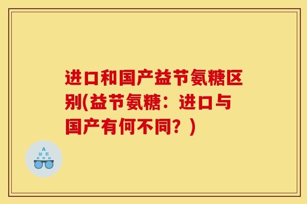 进口和国产益节氨糖区别(益节氨糖:进口与国产有何不同?) 进口和国产益节氨糖区别(益节氨糖:进口与国产有何不同?)