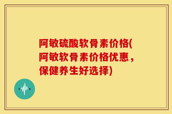 阿敏硫酸软骨素价格(阿敏软骨素价格优惠,保健养生好选择) 阿敏硫酸软骨素价格(阿敏软骨素价格优惠,保健养生好选择)