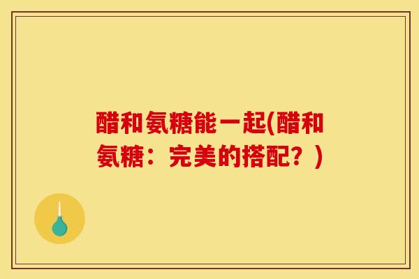 醋和氨糖能一起(醋和氨糖：完美的搭配？)