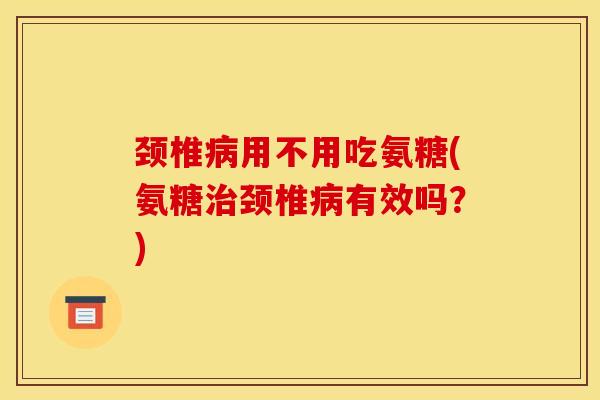 颈椎用不用吃氨糖(氨糖颈椎有效吗?) 颈椎用不用吃氨糖(氨糖颈椎有效吗?)