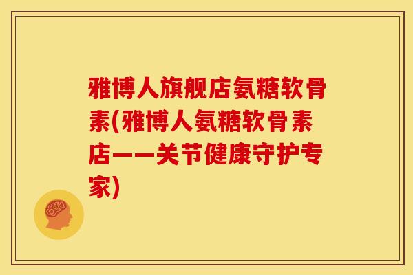 雅博人旗舰店氨糖软骨素(雅博人氨糖软骨素店——关节健康守护专家) 雅博人旗舰店氨糖软骨素(雅博人氨糖软骨素店——关节健康守护专家)