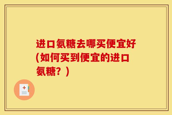 进口氨糖去哪买便宜好(如何买到便宜的进口氨糖?) 进口氨糖去哪买便宜好(如何买到便宜的进口氨糖?)
