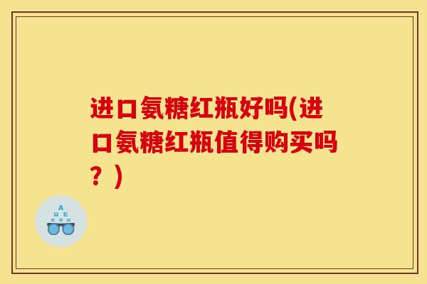 进口氨糖红瓶好吗(进口氨糖红瓶值得购买吗?) 进口氨糖红瓶好吗(进口氨糖红瓶值得购买吗?)