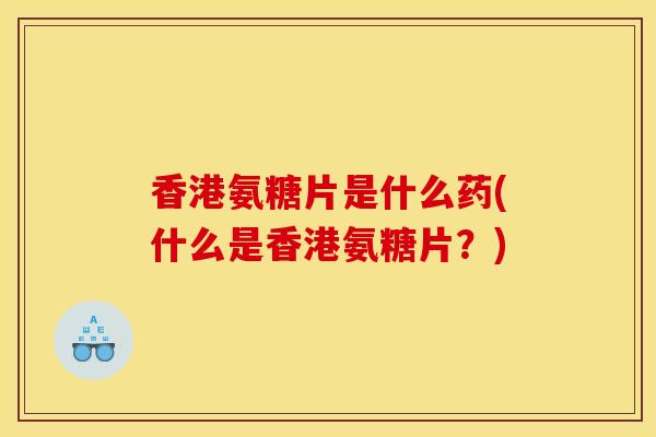 香港氨糖片是什么药(什么是香港氨糖片？)