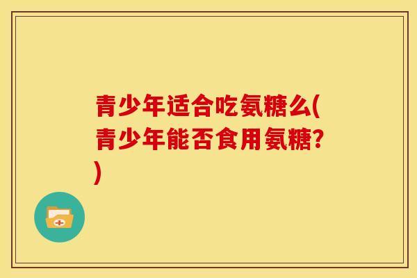 青少年适合吃氨糖么(青少年能否食用氨糖？)