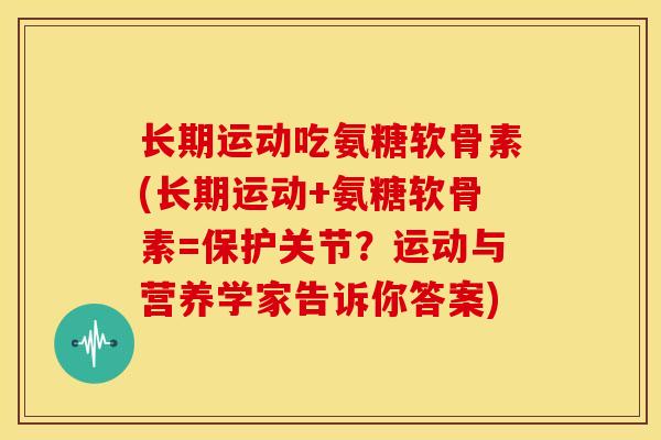 长期运动吃氨糖软骨素(长期运动+氨糖软骨素=保护关节?运动与营养学家告诉你答案) 长期运动吃氨糖软骨素(长期运动+氨糖软骨素=保护关节?运动与营养学家告诉你答案)