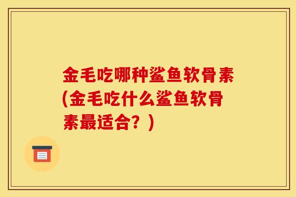 金毛吃哪种鲨鱼软骨素(金毛吃什么鲨鱼软骨素适合?) 金毛吃哪种鲨鱼软骨素(金毛吃什么鲨鱼软骨素适合?)