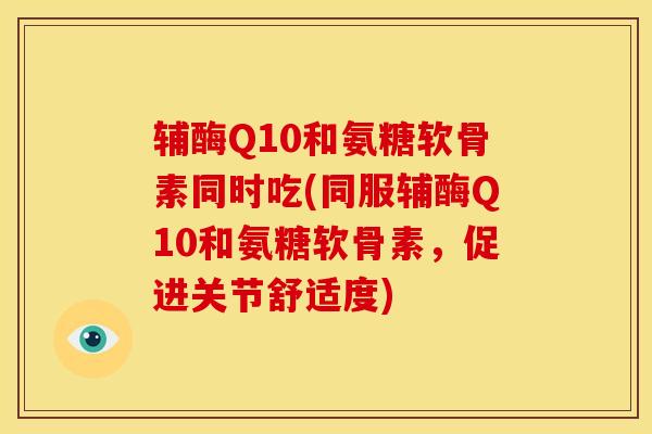 辅酶Q10和氨糖软骨素同时吃(同服辅酶Q10和氨糖软骨素,促进关节舒适度) 辅酶Q10和氨糖软骨素同时吃(同服辅酶Q10和氨糖软骨素,促进关节舒适度)