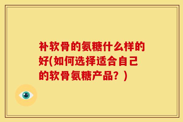 补软骨的氨糖什么样的好(如何选择适合自己的软骨氨糖产品？)