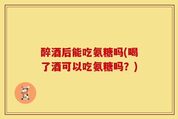 醉酒后能吃氨糖吗(喝了酒可以吃氨糖吗?) 醉酒后能吃氨糖吗(喝了酒可以吃氨糖吗?)