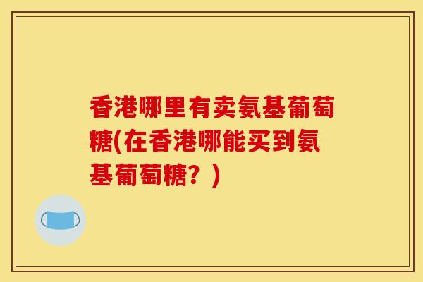 香港哪里有卖氨基葡萄糖(在香港哪能买到氨基葡萄糖?) 香港哪里有卖氨基葡萄糖(在香港哪能买到氨基葡萄糖?)