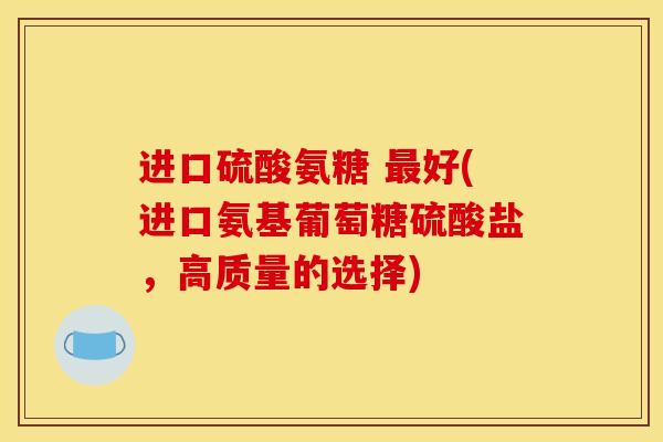 进口硫酸氨糖 好(进口氨基葡萄糖硫酸盐，高质量的选择)