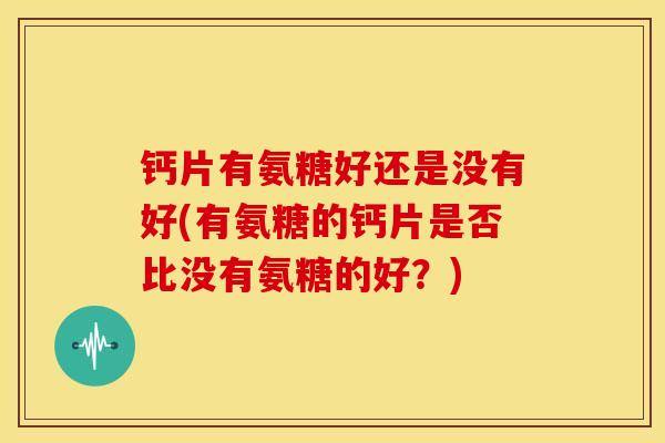 钙片有氨糖好还是没有好(有氨糖的钙片是否比没有氨糖的好?) 钙片有氨糖好还是没有好(有氨糖的钙片是否比没有氨糖的好?)
