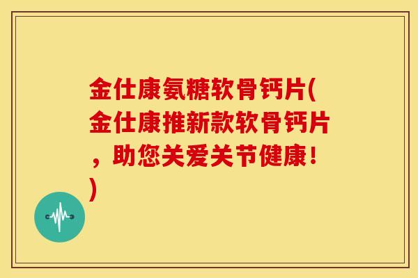 金仕康氨糖软骨钙片(金仕康推新款软骨钙片，助您关爱关节健康！)