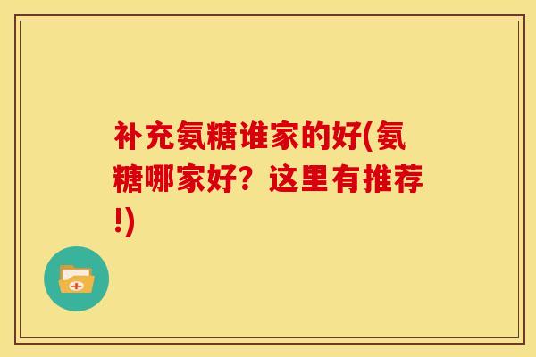 补充氨糖谁家的好(氨糖哪家好?这里有推荐!) 补充氨糖谁家的好(氨糖哪家好?这里有推荐!)