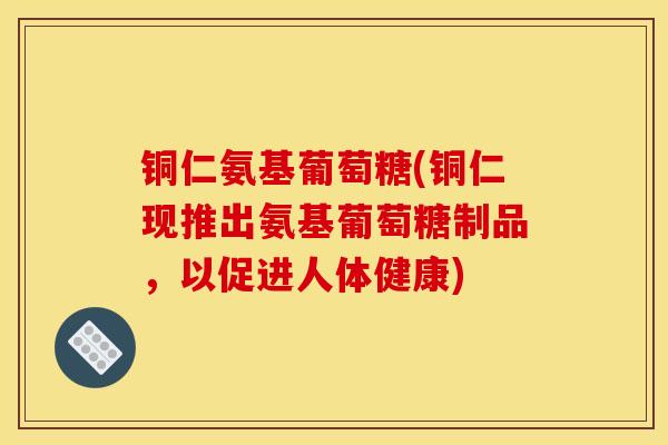 铜仁氨基葡萄糖(铜仁现推出氨基葡萄糖制品,以促进人体健康) 铜仁氨基葡萄糖(铜仁现推出氨基葡萄糖制品,以促进人体健康)