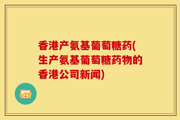 香港产氨基葡萄糖药(生产氨基葡萄糖的香港公司新闻)