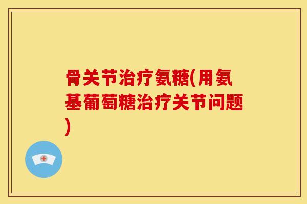 骨关节氨糖(用氨基葡萄糖关节问题) 骨关节氨糖(用氨基葡萄糖关节问题)