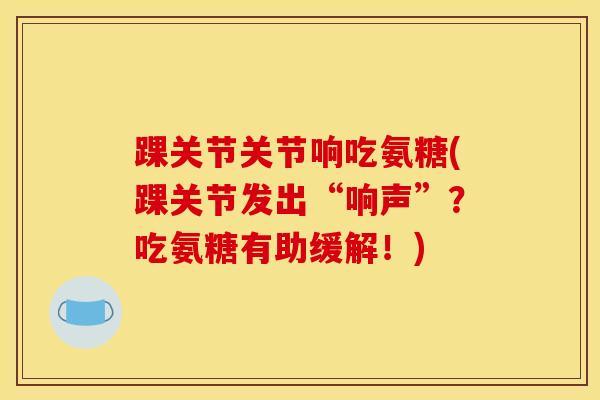 踝关节关节响吃氨糖(踝关节发出“响声”？吃氨糖有助缓解！)