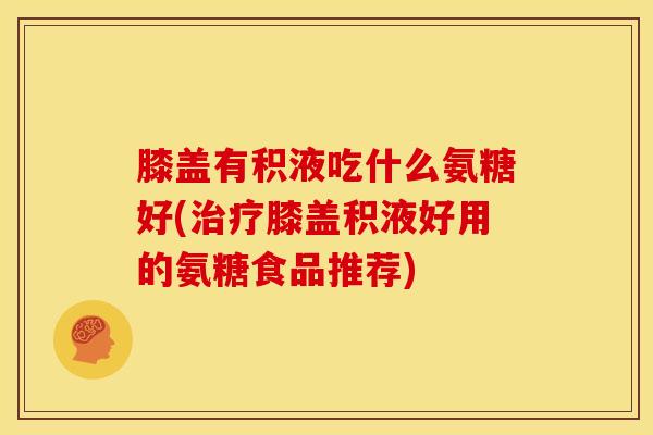 膝盖有积液吃什么氨糖好(膝盖积液好用的氨糖食品推荐)