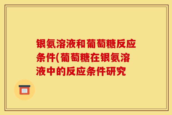 银氨溶液和葡萄糖反应条件(葡萄糖在银氨溶液中的反应条件研究 银氨溶液和葡萄糖反应条件(葡萄糖在银氨溶液中的反应条件研究
