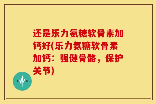 还是乐力氨糖软骨素加钙好(乐力氨糖软骨素加钙:强健骨骼,保护关节) 还是乐力氨糖软骨素加钙好(乐力氨糖软骨素加钙:强健骨骼,保护关节)