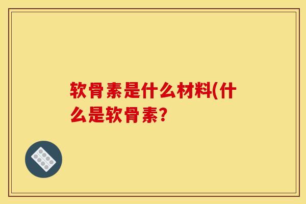 软骨素是什么材料(什么是软骨素? 软骨素是什么材料(什么是软骨素?