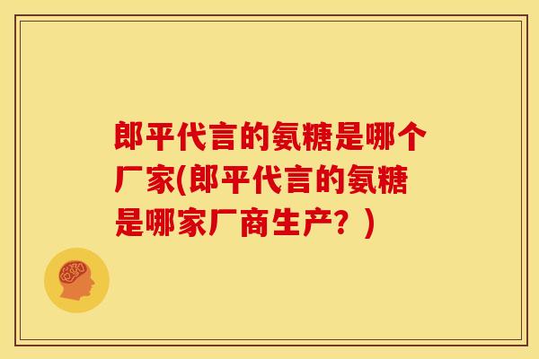 郎平代言的氨糖是哪个厂家(郎平代言的氨糖是哪家厂商生产？)