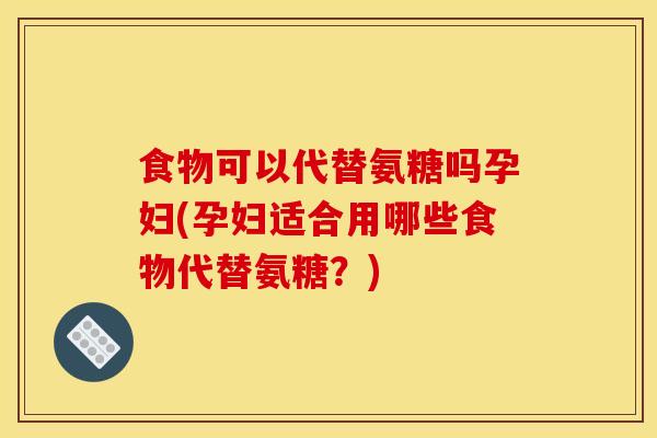 食物可以代替氨糖吗孕妇(孕妇适合用哪些食物代替氨糖？)