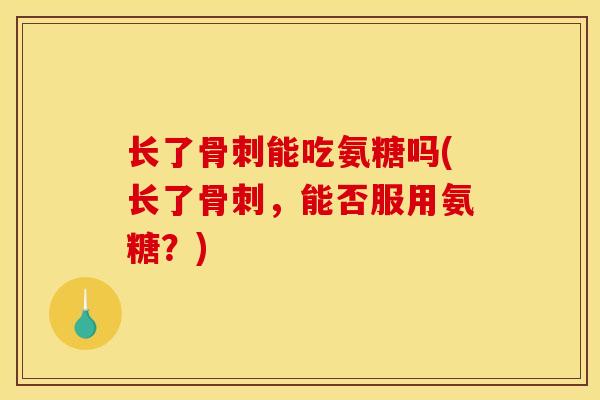 长了能吃氨糖吗(长了,能否服用氨糖?) 长了能吃氨糖吗(长了,能否服用氨糖?)