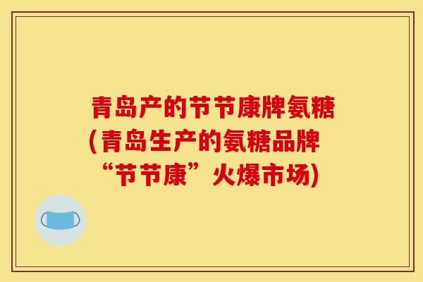 青岛产的节节康牌氨糖(青岛生产的氨糖品牌“节节康”火爆市场) 青岛产的节节康牌氨糖(青岛生产的氨糖品牌“节节康”火爆市场)