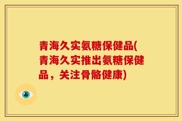 青海久实氨糖保健品(青海久实推出氨糖保健品，关注骨骼健康)