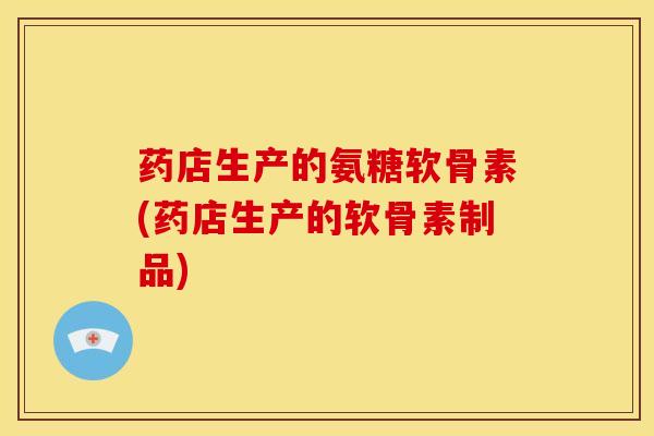 药店生产的氨糖软骨素(药店生产的软骨素制品) 药店生产的氨糖软骨素(药店生产的软骨素制品)
