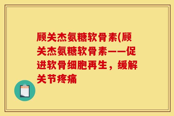 顾关杰氨糖软骨素(顾关杰氨糖软骨素——促进软骨细胞再生,缓解关节 顾关杰氨糖软骨素(顾关杰氨糖软骨素——促进软骨细胞再生,缓解关节