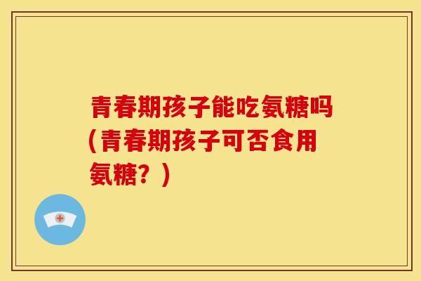青春期孩子能吃氨糖吗(青春期孩子可否食用氨糖？)