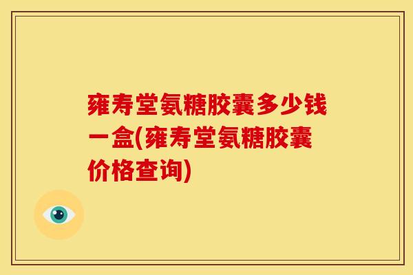 雍寿堂氨糖胶囊多少钱一盒(雍寿堂氨糖胶囊价格查询)