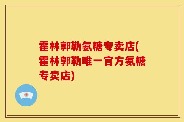 霍林郭勒氨糖专卖店(霍林郭勒官方氨糖专卖店) 霍林郭勒氨糖专卖店(霍林郭勒官方氨糖专卖店)
