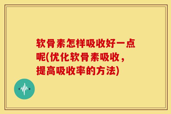 软骨素怎样吸收好一点呢(优化软骨素吸收，提高吸收率的方法)