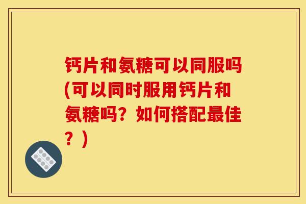 钙片和氨糖可以同服吗(可以同时服用钙片和氨糖吗?如何搭配佳?) 钙片和氨糖可以同服吗(可以同时服用钙片和氨糖吗?如何搭配佳?)