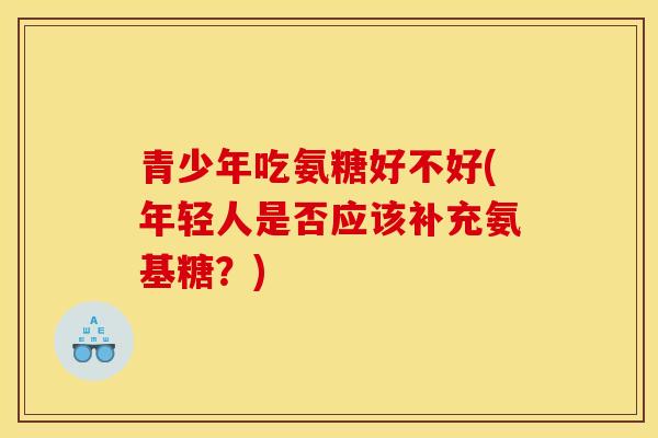 青少年吃氨糖好不好(年轻人是否应该补充氨基糖?) 青少年吃氨糖好不好(年轻人是否应该补充氨基糖?)