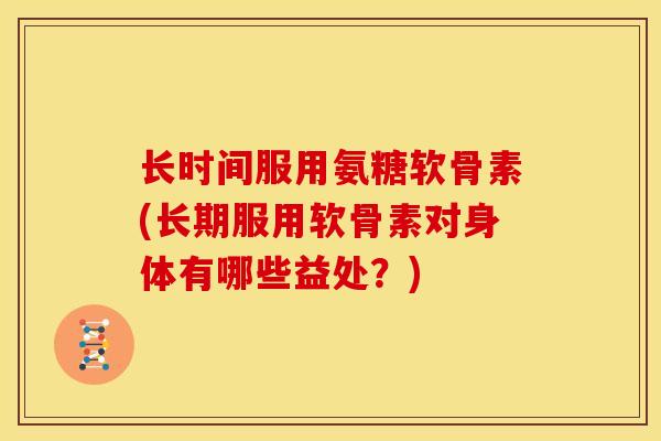 长时间服用氨糖软骨素(长期服用软骨素对身体有哪些益处?) 长时间服用氨糖软骨素(长期服用软骨素对身体有哪些益处?)