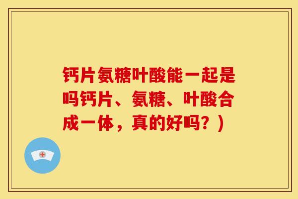 钙片氨糖叶酸能一起是吗钙片、氨糖、叶酸合成一体,真的好吗?) 钙片氨糖叶酸能一起是吗钙片、氨糖、叶酸合成一体,真的好吗?)
