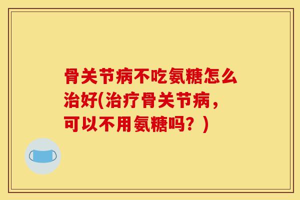 骨关节不吃氨糖怎么好(骨关节,可以不用氨糖吗?) 骨关节不吃氨糖怎么好(骨关节,可以不用氨糖吗?)