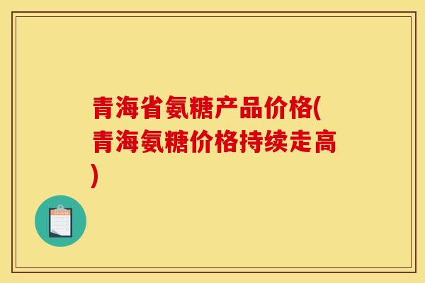 青海省氨糖产品价格(青海氨糖价格持续走高)
