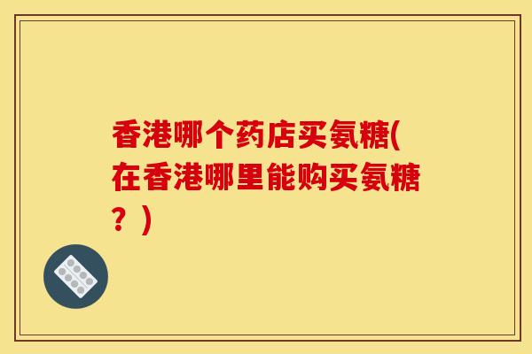 香港哪个药店买氨糖(在香港哪里能购买氨糖?) 香港哪个药店买氨糖(在香港哪里能购买氨糖?)