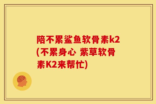 陪不累鲨鱼软骨素k2(不累身心 紫草软骨素K2来帮忙)
