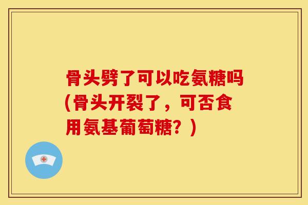 骨头劈了可以吃氨糖吗(骨头开裂了,可否食用氨基葡萄糖?) 骨头劈了可以吃氨糖吗(骨头开裂了,可否食用氨基葡萄糖?)