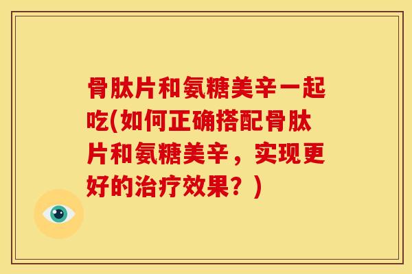 骨肽片和氨糖美辛一起吃(如何正确搭配骨肽片和氨糖美辛,实现更好的效果?) 骨肽片和氨糖美辛一起吃(如何正确搭配骨肽片和氨糖美辛,实现更好的效果?)