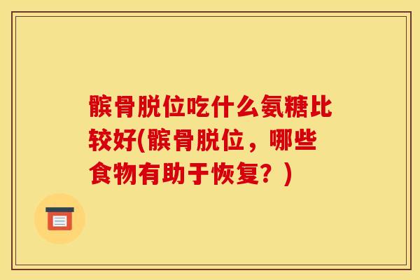 髌骨脱位吃什么氨糖比较好(髌骨脱位,哪些食物有助于恢复?) 髌骨脱位吃什么氨糖比较好(髌骨脱位,哪些食物有助于恢复?)