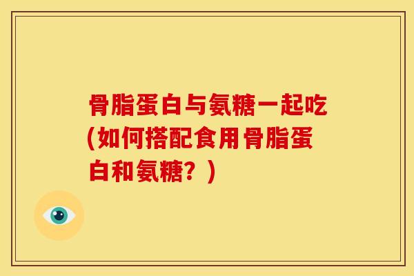 骨脂蛋白与氨糖一起吃(如何搭配食用骨脂蛋白和氨糖？)